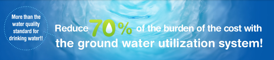 More than the water quality standard for drinking water!! Reduce 70% of the burden of the cost with the ground water utilization system!