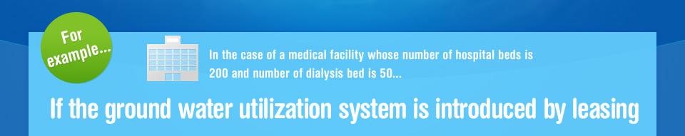 For example...In the case of a medical facility whose number of hospital beds is 200 and number of dialysis bed is 50...If the ground water utilization system is introduced by leasing
