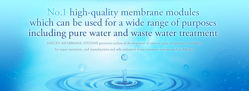No.1 high-quality membrane modules which can be used for a wide range of purposes including pure water and waste water treatment : DAICEN MEMBRANE-SYSTEMS promotes technical development of various types of separation membrane for water treatment, and manufactures and sells industrial water treatment systems and air diffusers.