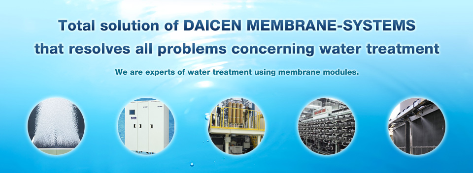 Total solution of DAICEN MEMBRANE-SYSTEMS that resolves all problems concerning water treatment : We are experts of water treatment using membrane modules.