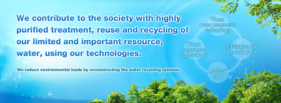 We contribute to the society with highly purified treatment, reuse and recycling of our limited and important resource, water, using our technologies. We reduce environmental loads by reconstructing the water recycling systems. - Waste water treatment technology. - Water treatment technology. - Reduce 70% of the burden of the cost with the ground water utilization system! - Medical care.