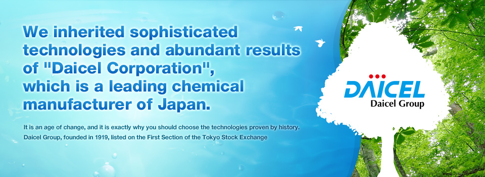 We inherited sophisticated technologies and abundant results of Daicel Corporation, which is a leading chemical manufacturer of Japan. : It is an age of change, and it is exactly why you should choose the technologies proven by history. Daicel Group, founded in 1919, listed on the First Section of the Tokyo Stock Exchange